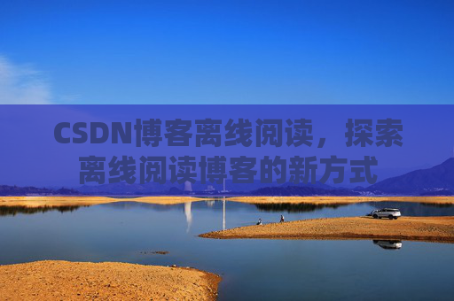 CSDN博客离线阅读,探索离线阅读博客的新方式